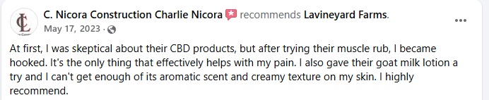 Product review of Lavineyard Farms CBD products on a social media - at first I was keptical about the CBD product but after trying their muscle rub I became hooked it's the only thing that effectively helps with my pain I also give their goat milk lotion soap try and it's wonderful .